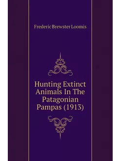 Hunting Extinct Animals In The Patagonian Pampas (1913)