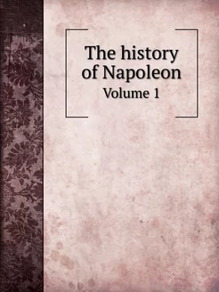 The history of Napoleon. Volume 1