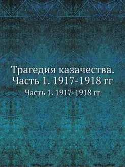 Трагедия казачества. Часть 1. 1917-1918 гг. Часть 1