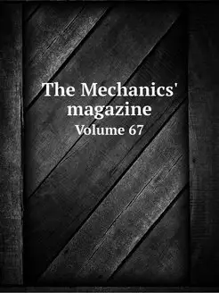 The Mechanics' magazine. Volume 67