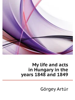 My life and acts in Hungary in the years 1848 and 1849