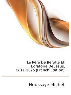 Le Père De Bérulle Et L'oratoire De Jésus, 1611-1625