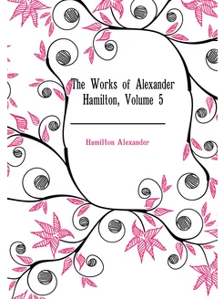 The Works of Alexander Hamilton, Volume 5