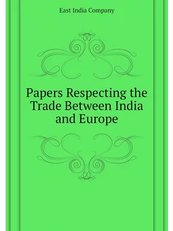 Papers Respecting the Trade Between India and Europe