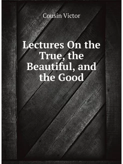 Lectures On the True, the Beautiful, and the Good