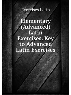 Elementary (Advanced) Latin Exercises. Key to Advanc