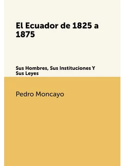 El Ecuador de 1825 a 1875. Sus Hombres, Sus Instituc