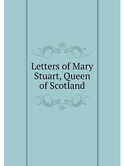 Letters of Mary Stuart, Queen of Scotland