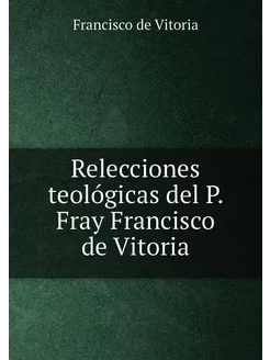 Relecciones teológicas del P. Fray Francisco de Vitoria