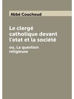 Le clergé catholique devant l'etat et la société. ou