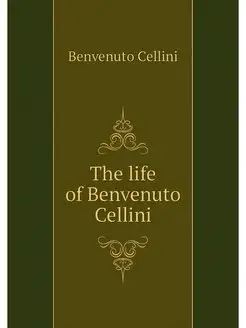 The life of Benvenuto Cellini