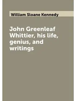 John Greenleaf Whittier, his life, genius, and writings