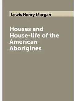 Houses and House-life of the American Aborigines