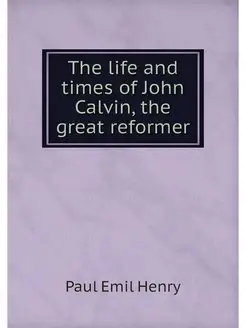 The life and times of John Calvin, th