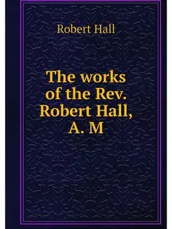 The works of the Rev. Robert Hall, A. M