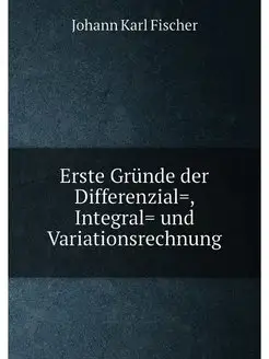 Erste Gründe der Differenzial=, Integral= und Variat