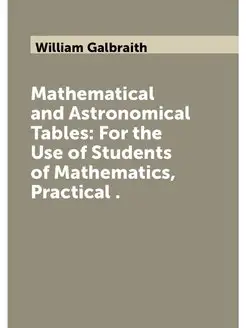 Mathematical and Astronomical Tables For the Use of