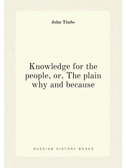 Knowledge for the people, or, The plain why and because