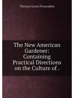 The New American Gardener Containing Practical Dire