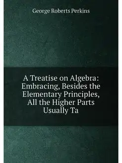 A Treatise on Algebra Embracing, Besides the Elemen