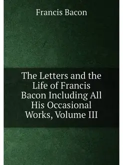 The Letters and the Life of Francis Bacon Including