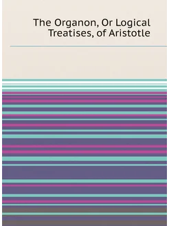 The Organon, Or Logical Treatises, of Aristotle