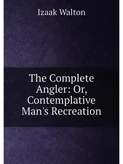 The Complete Angler Or, Contemplative Man's Recreation