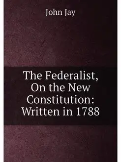 The Federalist, On the New Constitution Written in