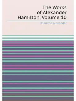 The Works of Alexander Hamilton, Volume 10