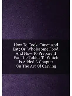 How To Cook, Carve And Eat Or, Wholesome Food, And