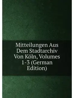 Mitteilungen Aus Dem Stadtarchiv Von Köln, Volumes 1