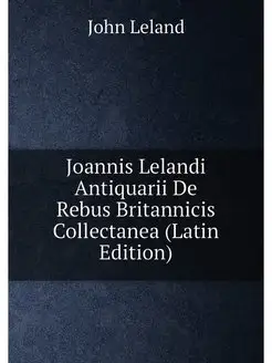 Joannis Lelandi Antiquarii De Rebus Britannicis Coll