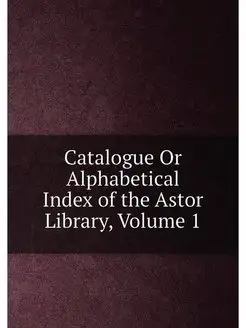 Catalogue Or Alphabetical Index of the Astor Library