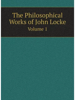 The Philosophical Works of John Locke. Volume 1