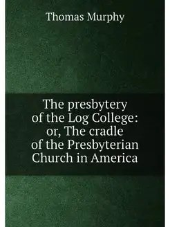 The presbytery of the Log College or, The cradle of