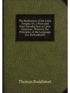 The Rudiments of the Latin Tongue, Or, a Plain and E