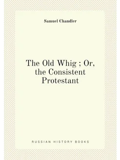 The Old Whig Or, the Consistent Protestant