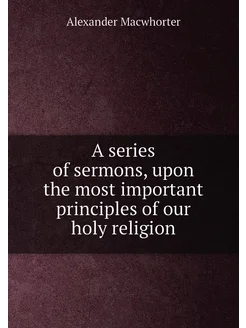 A series of sermons, upon the most important princip