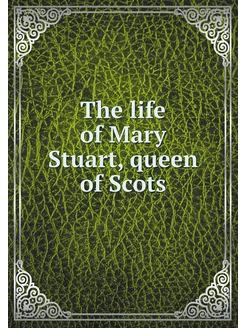 The life of Mary Stuart, queen of Scots