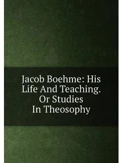 Jacob Boehme His Life And Teaching. Or Studies In T