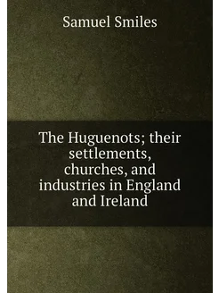 The Huguenots their settlements, churches, and indu