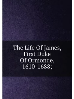 The Life Of James, First Duke Of Ormonde, 1610-1688