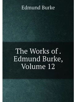 The Works of . Edmund Burke, Volume 12