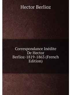 Correspondance Inédite De Hector Berlioz-1819-1863 (