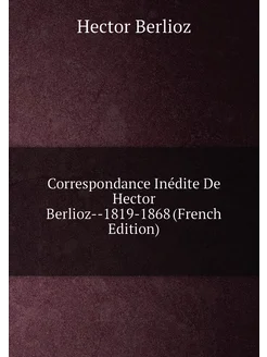 Correspondance Inédite De Hector Berlioz--1819-1868