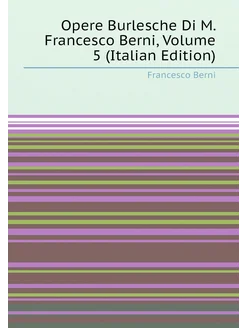 Opere Burlesche Di M. Francesco Berni, Volume 5 (Ita