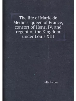 The life of Marie de Medicis, queen of France, conso