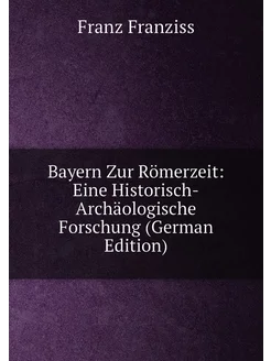 Bayern Zur Römerzeit Eine Historisch-Archäologische