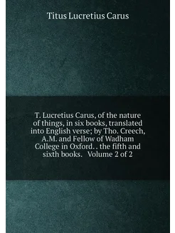 T. Lucretius Carus, of the nature of things, in six