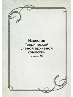 Известия Таврической ученой архивной комиссии. Книга 38